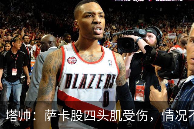 塔帅:萨卡股四头肌受伤,情况不乐观;我们来这是为了赢球的